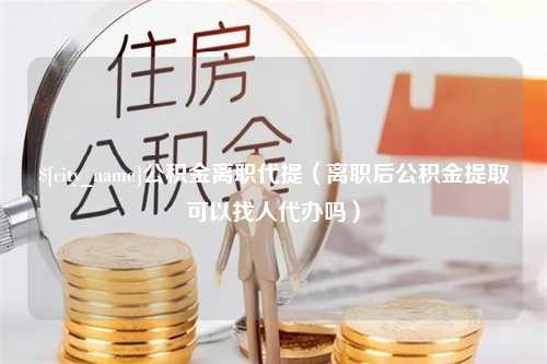 丹阳公积金离职代提（离职后公积金提取可以找人代办吗）