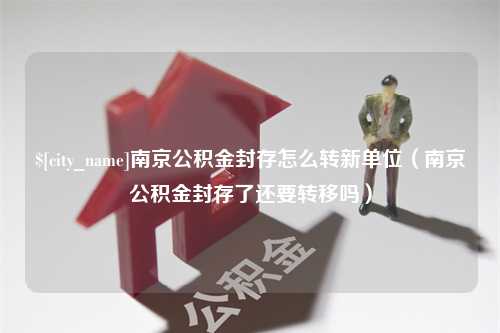 丹阳南京公积金封存怎么转新单位（南京公积金封存了还要转移吗）